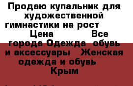 Продаю купальник для художественной гимнастики на рост 150-155 › Цена ­ 7 000 - Все города Одежда, обувь и аксессуары » Женская одежда и обувь   . Крым